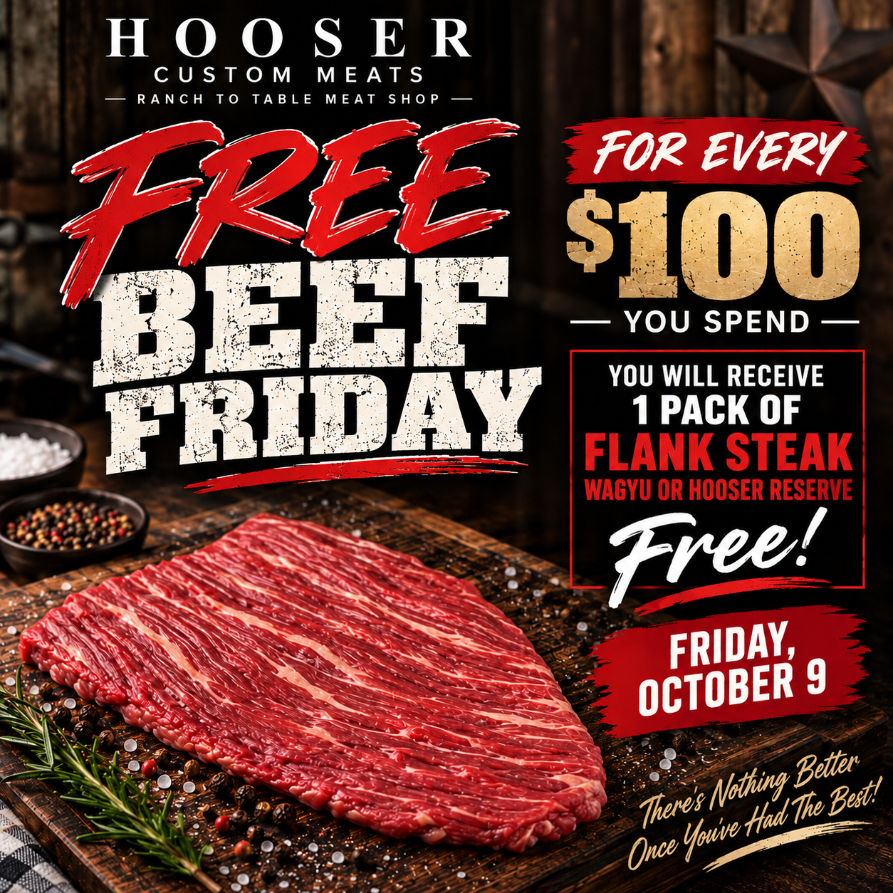 Free Beef Friday, October 9: one free pack of flank steak, Wagyu or Hooser Reserve, for every $100 you spend